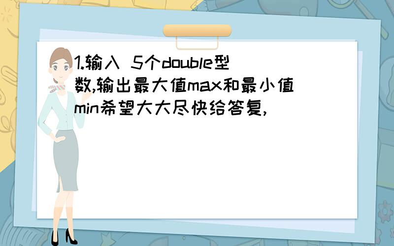 1.输入 5个double型数,输出最大值max和最小值min希望大大尽快给答复,