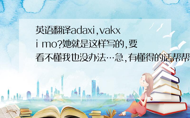 英语翻译adaxi,vakxi mo?她就是这样写的,要看不懂我也没办法…急,有懂得的话帮帮忙,