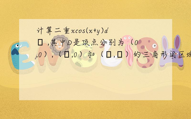 计算二重xcos(x+y)dσ ,其中D是顶点分别为（0,0）,（π,0）和（π,π）的三角形闭区域.求详细过程,谢谢.