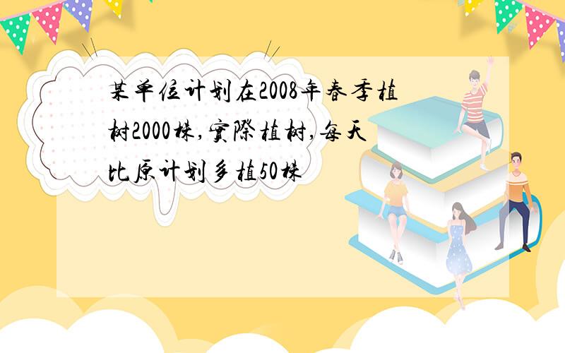 某单位计划在2008年春季植树2000株,实际植树,每天比原计划多植50株