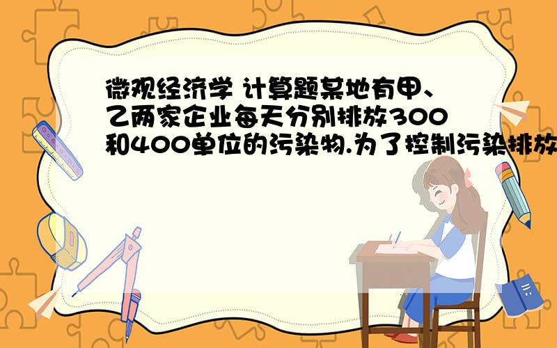 微观经济学 计算题某地有甲、乙两家企业每天分别排放300和400单位的污染物.为了控制污染排放,政府部门计划将排放总额限制在200单位.当每个企业的排放额度均为100时,两个企业的边际污染