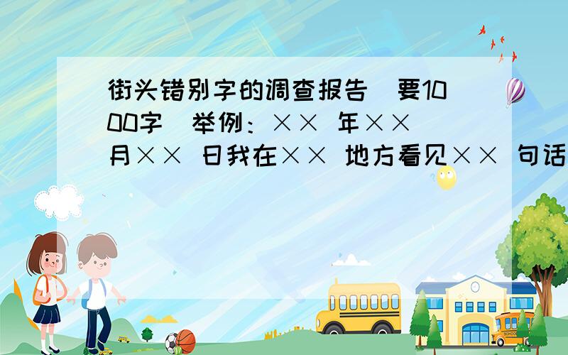 街头错别字的调查报告（要1000字）举例：×× 年×× 月×× 日我在×× 地方看见×× 句话中×× 个字错误经查证此字错误现纠正为×× 字拜托了2天之内搞定