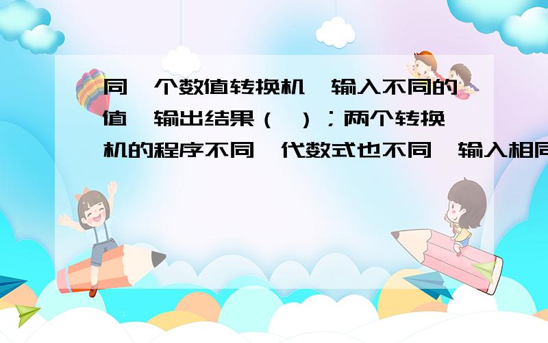 同一个数值转换机,输入不同的值,输出结果（ ）；两个转换机的程序不同,代数式也不同,输入相同的数字同一个数值转换机,输入不同的值,输出结果（    ）；两个转换机的程序不同,代数式也