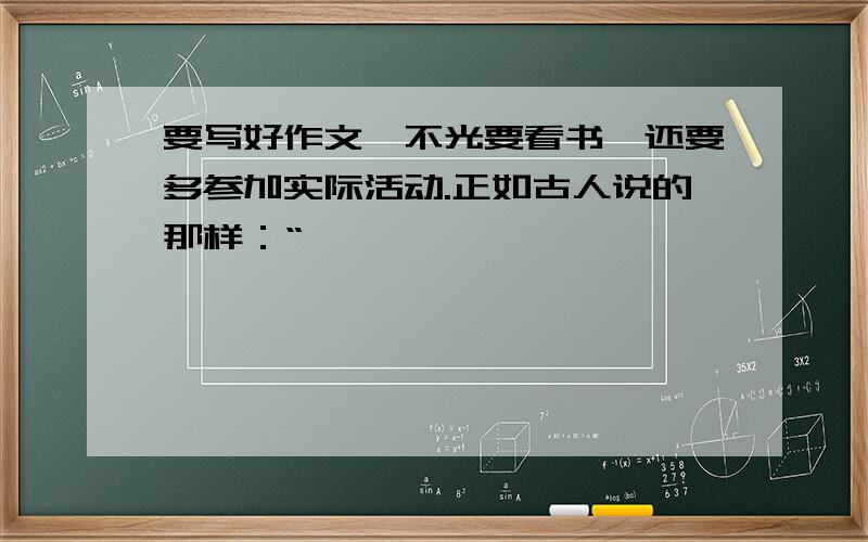 要写好作文,不光要看书,还要多参加实际活动.正如古人说的那样：“