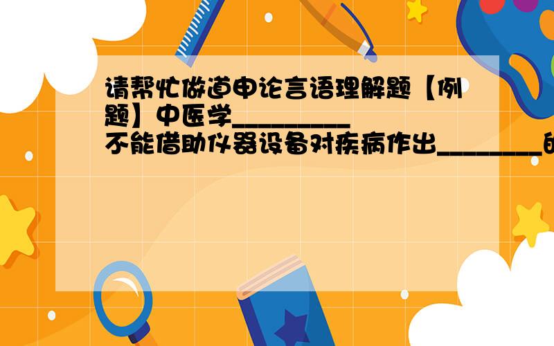 请帮忙做道申论言语理解题【例题】中医学_________不能借助仪器设备对疾病作出________的科学的解释,_______疾病的整体思维上显出优势.填入横线部分最恰当的一项是（ ）.A.因为 精准 所以 掌