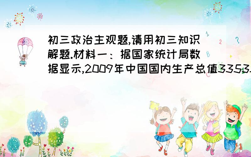 初三政治主观题,请用初三知识解题.材料一：据国家统计局数据显示,2009年中国国内生产总值335353亿元,比上年增长8.7%,2010年中国经济总量首次超过日本,成为世界第二大经济体.材料二：关注民