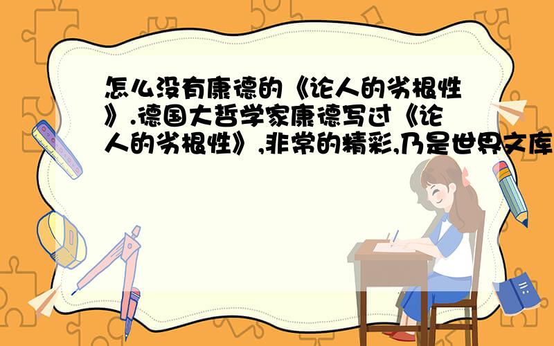 怎么没有康德的《论人的劣根性》.德国大哲学家康德写过《论人的劣根性》,非常的精彩,乃是世界文库中有力的一笔,作为一位喜爱世界文化宝库的读者来说,希望能读到康德的《论人的劣根