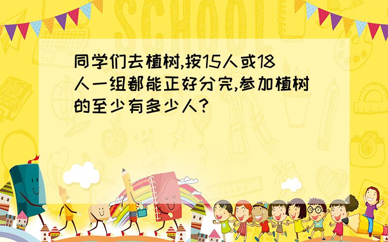 同学们去植树,按15人或18人一组都能正好分完,参加植树的至少有多少人?