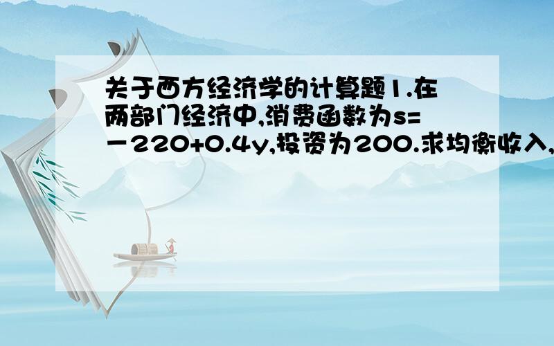 关于西方经济学的计算题1.在两部门经济中,消费函数为s=－220+0.4y,投资为200.求均衡收入,消费和储蓄.要有公式,