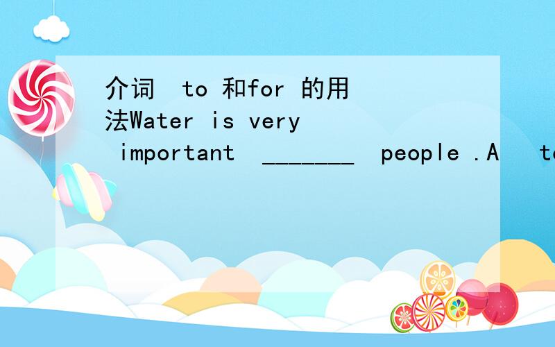 介词  to 和for 的用法Water is very important  _______  people .A   to    B  for 答案用 to    但是   It is important for sb. to do sth.   这个句型当中用了for  .  该怎么解释能不能对你的答案说的详细具体一点， 举