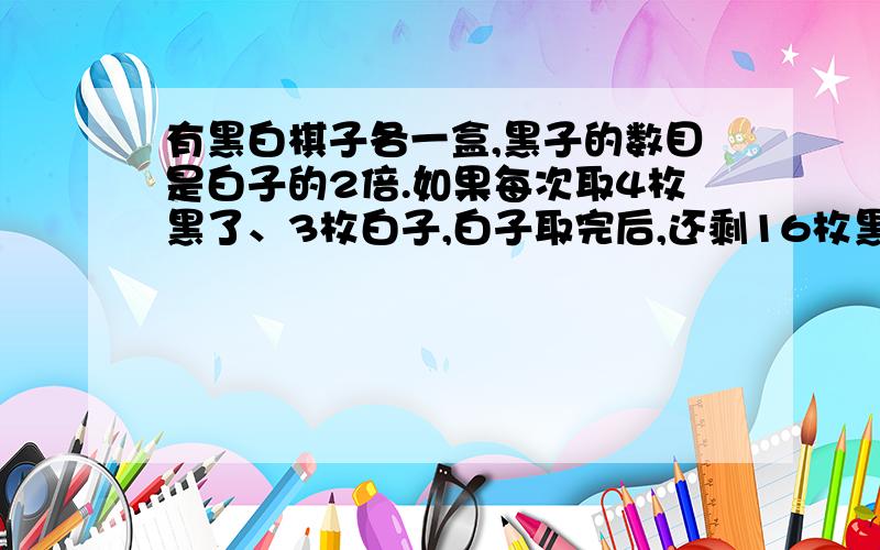 有黑白棋子各一盒,黑子的数目是白子的2倍.如果每次取4枚黑了、3枚白子,白子取完后,还剩16枚黑子.黑白棋子各有多少枚