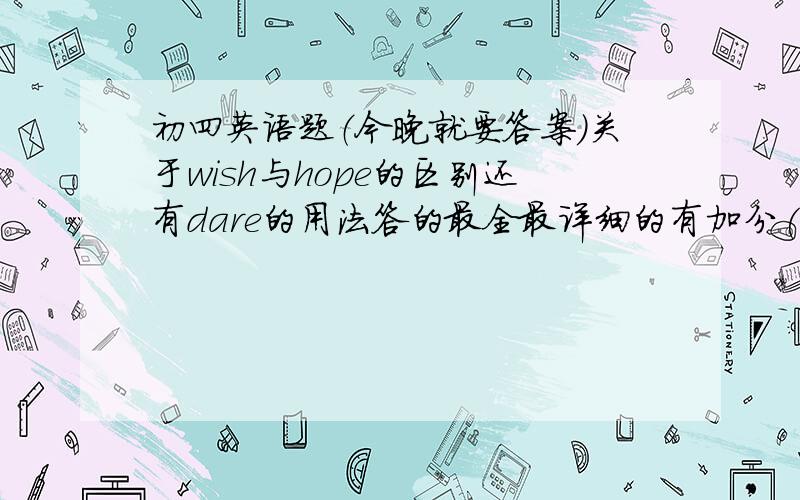 初四英语题（今晚就要答案）关于wish与hope的区别还有dare的用法答的最全最详细的有加分(请同志们原谅我这种做法.我曾经拿出很高得分悬赏,结果…………唉,往事不堪回首)