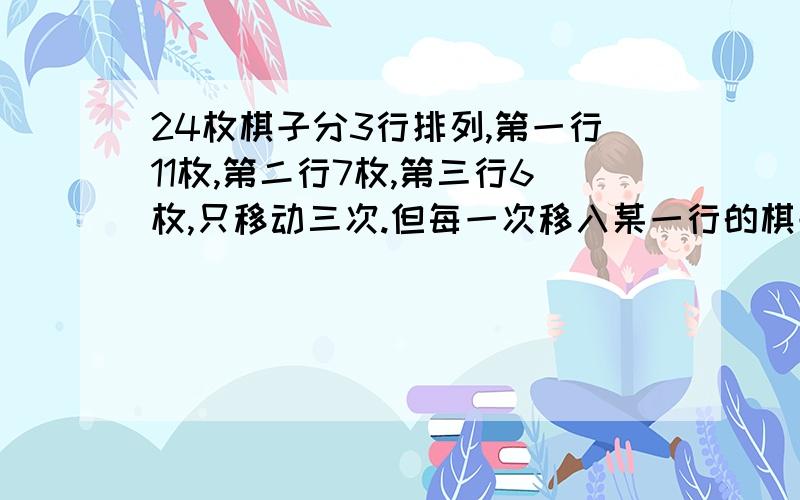 24枚棋子分3行排列,第一行11枚,第二行7枚,第三行6枚,只移动三次.但每一次移入某一行的棋子数和被移入行原有棋子的数相等,最终使每一行的棋子都是8枚.怎么移动的?