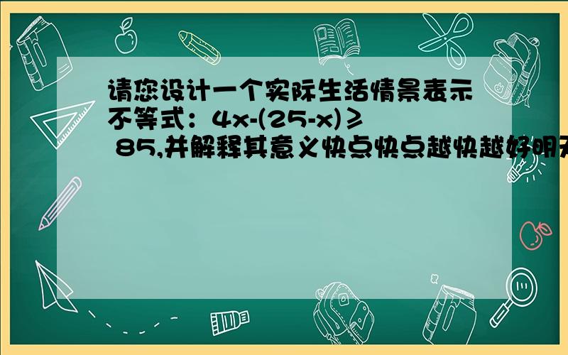 请您设计一个实际生活情景表示不等式：4x-(25-x)≥ 85,并解释其意义快点快点越快越好明天期末考试