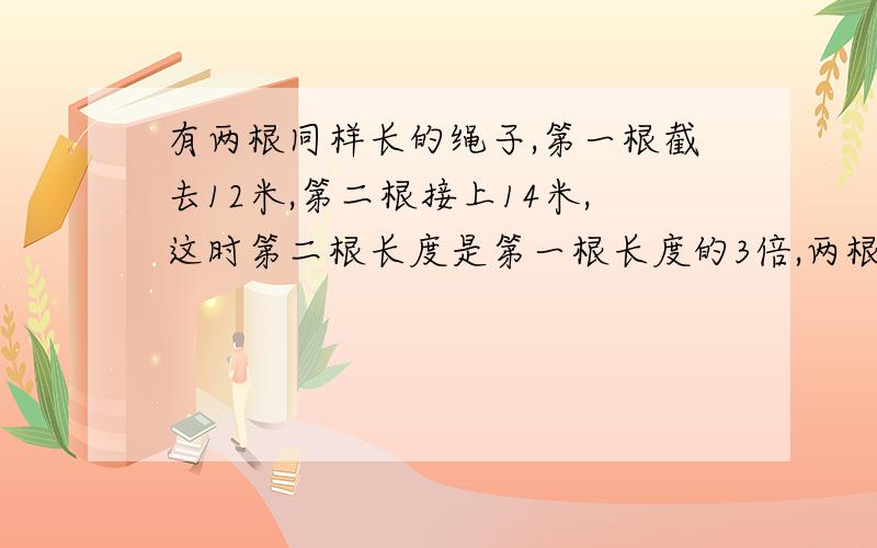 有两根同样长的绳子,第一根截去12米,第二根接上14米,这时第二根长度是第一根长度的3倍,两根绳子原来各