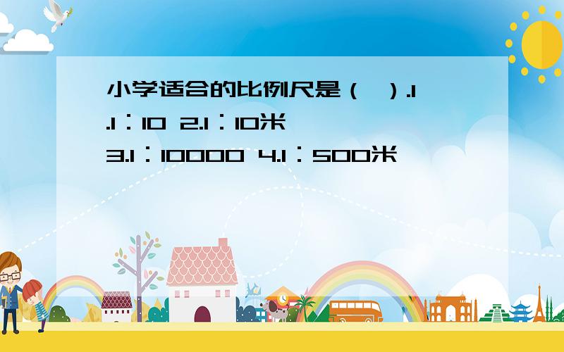 小学适合的比例尺是（ ）.1.1：10 2.1：10米 3.1：10000 4.1：500米