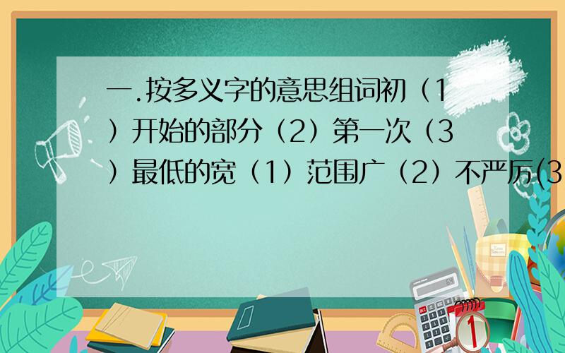 一.按多义字的意思组词初（1）开始的部分（2）第一次（3）最低的宽（1）范围广（2）不严厉(3)富余