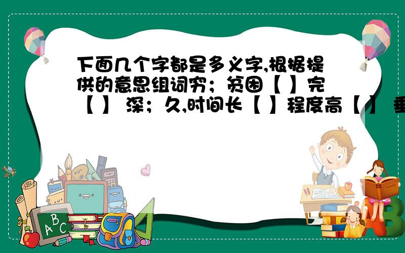 下面几个字都是多义字,根据提供的意思组词穷；贫困【 】完【 】 深；久,时间长【 】程度高【 】 垂；挂下来【 】