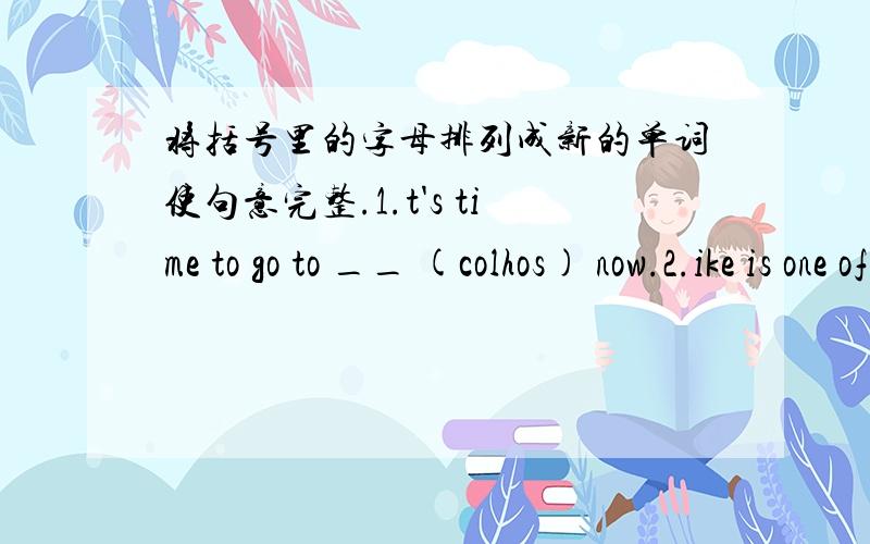 将括号里的字母排列成新的单词使句意完整.1.t's time to go to __ (colhos) now.2.ike is one of my __ (sedrfin)