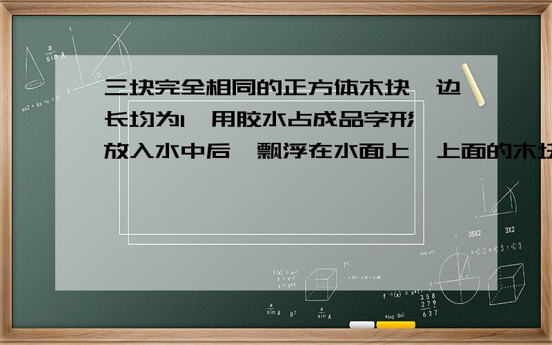 三块完全相同的正方体木块,边长均为l,用胶水占成品字形,放入水中后,飘浮在水面上,上面的木块有一半露出水面,如图所示.当胶水被水浸泡失去黏性,木块散开,若不计胶水重,则（）.A.三块木