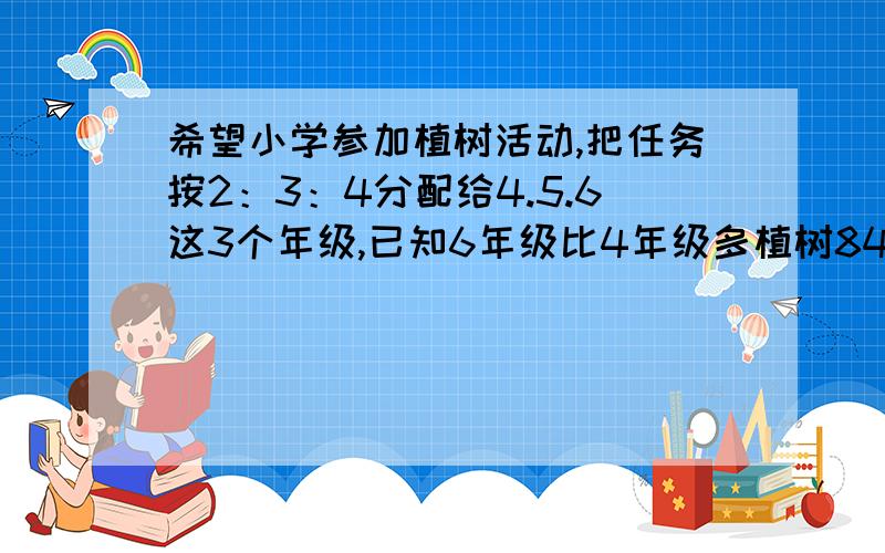 希望小学参加植树活动,把任务按2：3：4分配给4.5.6这3个年级,已知6年级比4年级多植树84棵,这次任务3个年级共植树多少棵?