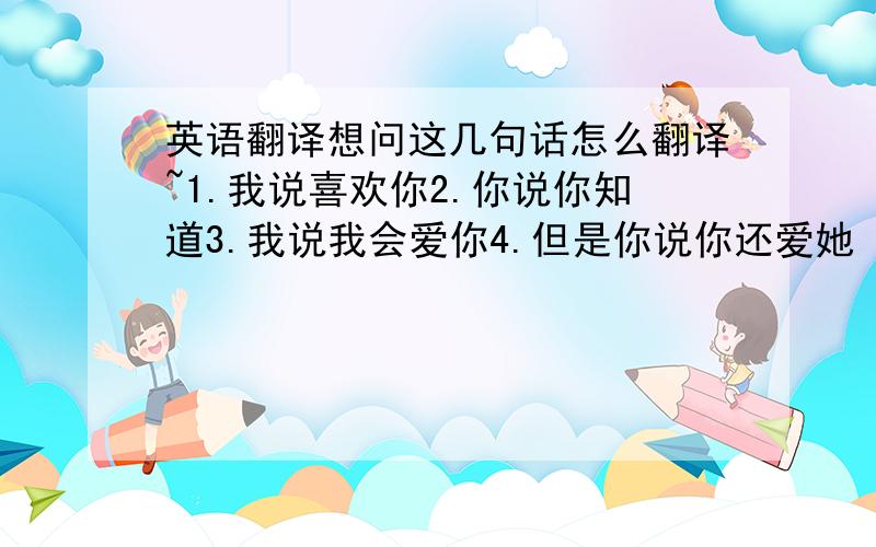 英语翻译想问这几句话怎么翻译~1.我说喜欢你2.你说你知道3.我说我会爱你4.但是你说你还爱她