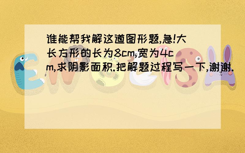 谁能帮我解这道图形题,急!大长方形的长为8cm,宽为4cm,求阴影面积.把解题过程写一下,谢谢.