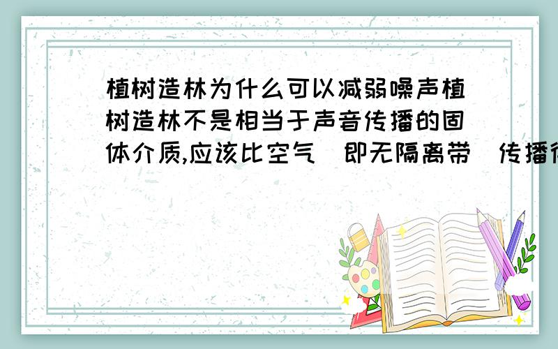 植树造林为什么可以减弱噪声植树造林不是相当于声音传播的固体介质,应该比空气（即无隔离带）传播得快且声音大吗