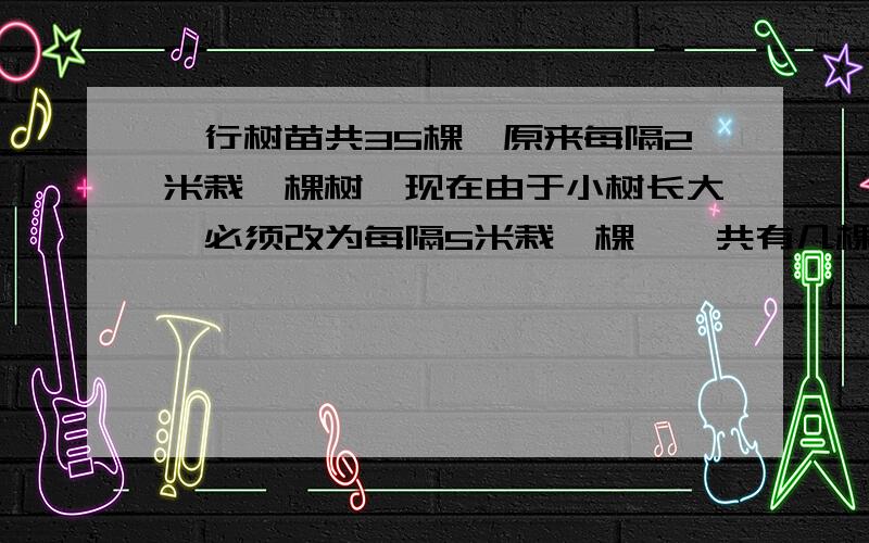 一行树苗共35棵,原来每隔2米栽一棵树,现在由于小树长大,必须改为每隔5米栽一棵,一共有几棵小树不必移不用方程…有些过程需要列出数字什的都列出来