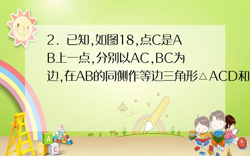 2．已知,如图18,点C是AB上一点,分别以AC,BC为边,在AB的同侧作等边三角形△ACD和△BCE．（1）指出面ACE以点C为旋转中心,顺时针方向旋转60°后得到的三角形．（2）若AE与BD交于点0,求∠AOD的度数．