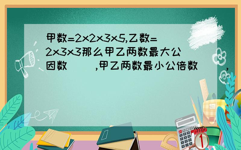 甲数=2x2x3x5,乙数=2x3x3那么甲乙两数最大公因数（ ）,甲乙两数最小公倍数（ ）,