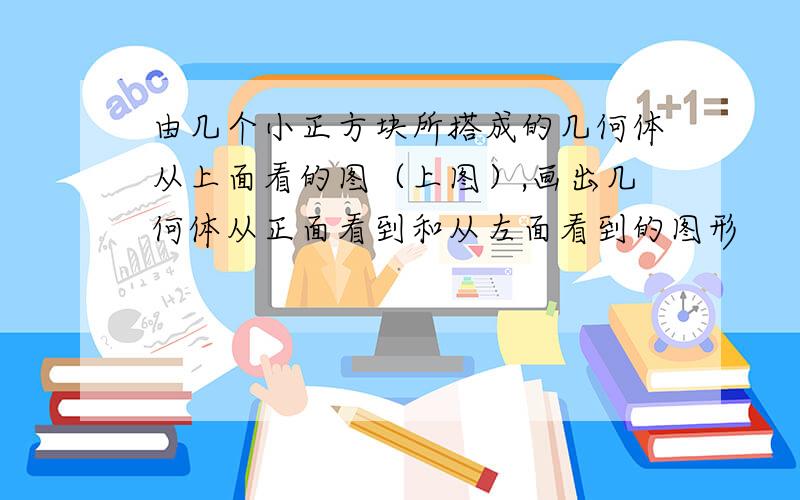 由几个小正方块所搭成的几何体从上面看的图（上图）,画出几何体从正面看到和从左面看到的图形