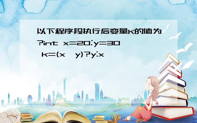 以下程序段执行后变量K的值为?int x=20;y=30 k=(x>y)?y:x