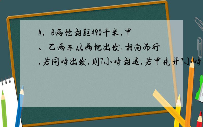 A、B两地相距490千米,甲、乙两车从两地出发,相向而行,若同时出发,则7小时相遇,若甲先开7小时乙再出发,结果乙出发2小时后两车相遇,求两车速度.（要有过程）