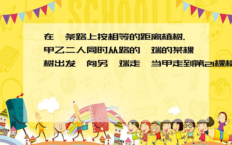 在一条路上按相等的距离植树.甲乙二人同时从路的一端的某棵树出发,向另一端走,当甲走到第21棵树时,回头看见乙到的那棵树与自己正隔着3棵树,已知每分钟走40米,则：甲每分钟走多少米?