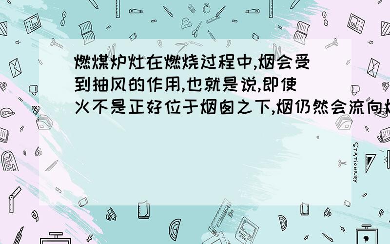 燃煤炉灶在燃烧过程中,烟会受到抽风的作用,也就是说,即使火不是正好位于烟囱之下,烟仍然会流向烟囱而不泄到室内.但在点火时,往往会