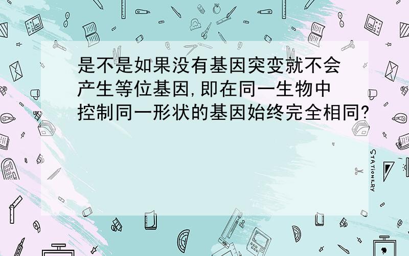 是不是如果没有基因突变就不会产生等位基因,即在同一生物中控制同一形状的基因始终完全相同?