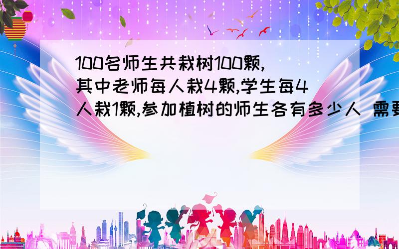 100名师生共栽树100颗,其中老师每人栽4颗,学生每4人栽1颗,参加植树的师生各有多少人 需要使用方程解答