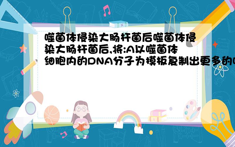 噬菌体侵染大肠杆菌后噬菌体侵染大肠杆菌后,将:A以噬菌体细胞内的DNA分子为摸板复制出更多的噬菌体的DNA D大肠杆菌提供8种核苷酸和约20种氨基酸,合成噬菌体的DNA分子和蛋白质分子答案为D