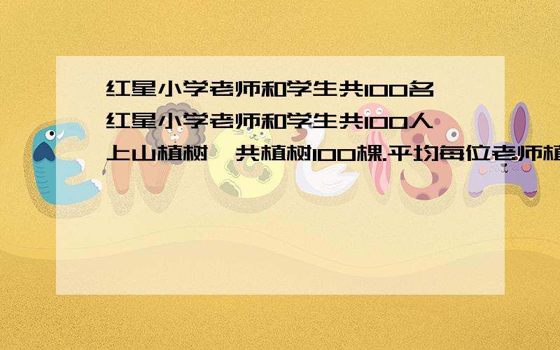 红星小学老师和学生共100名红星小学老师和学生共100人上山植树,共植树100棵.平均每位老师植树3棵,同学平均