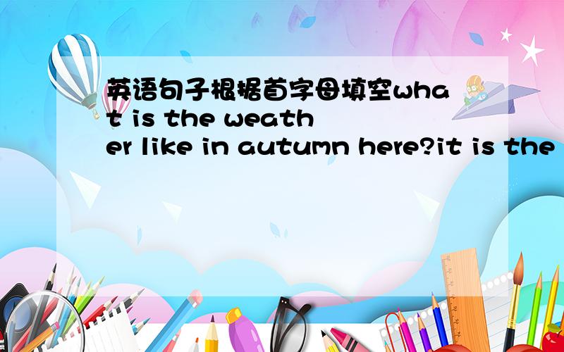 英语句子根据首字母填空what is the weather like in autumn here?it is the b__ season here.it is c___ and usually s____ sometimes it is w_____