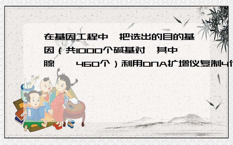 在基因工程中,把选出的目的基因（共1000个碱基对,其中腺嘌呤460个）利用DNA扩增仪复制4代那么扩增仪中至少加入胞嘧啶的个数是多少