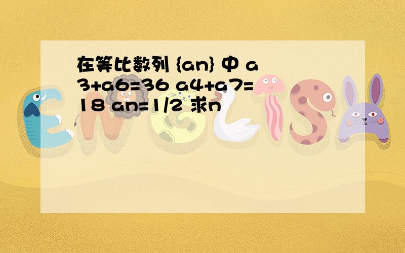 在等比数列 {an} 中 a3+a6=36 a4+a7=18 an=1/2 求n