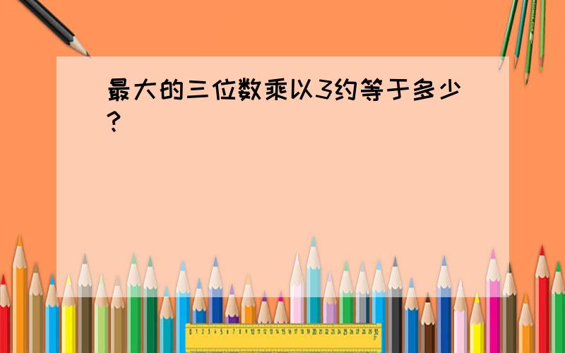 最大的三位数乘以3约等于多少?