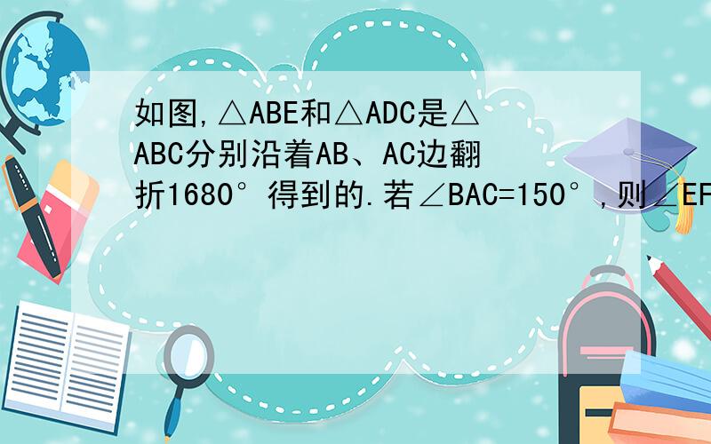 如图,△ABE和△ADC是△ABC分别沿着AB、AC边翻折1680°得到的.若∠BAC=150°,则∠EFC的度数为打错了是翻折180°图