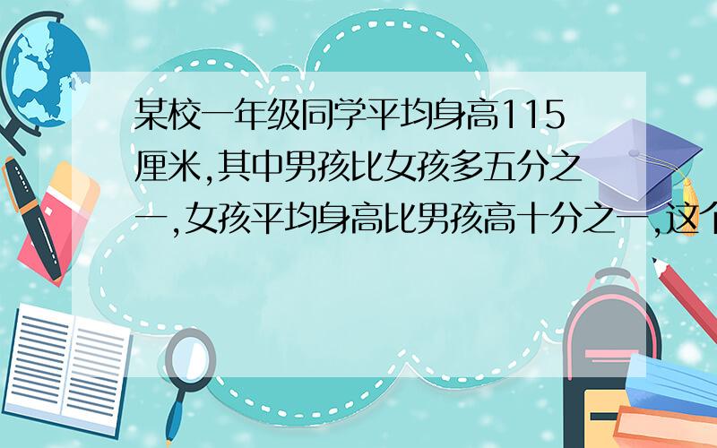 某校一年级同学平均身高115厘米,其中男孩比女孩多五分之一,女孩平均身高比男孩高十分之一,这个年级男孩平均身高多少厘米,标题写不下,这里补充完整,十万火急,回答要有过程,最好有说明!