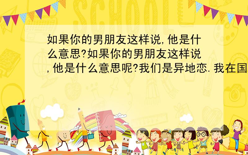 如果你的男朋友这样说,他是什么意思?如果你的男朋友这样说,他是什么意思呢?我们是异地恋.我在国外念书.他在国内.在我临走前我们已经确立了关系.我们有3个月没见.这期间一直保持联系.