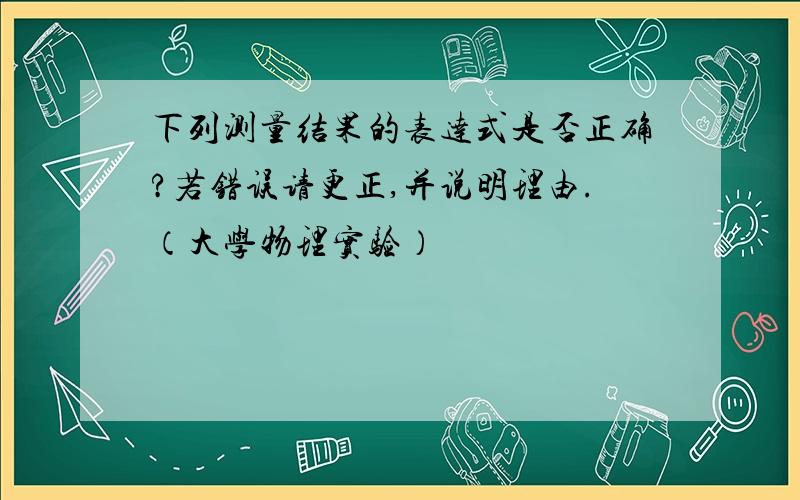 下列测量结果的表达式是否正确?若错误请更正,并说明理由.（大学物理实验）