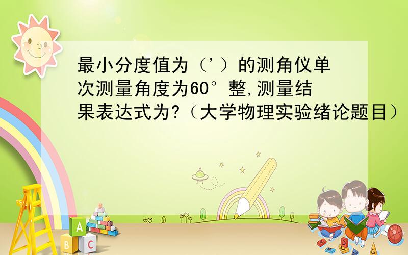 最小分度值为（'）的测角仪单次测量角度为60°整,测量结果表达式为?（大学物理实验绪论题目）!