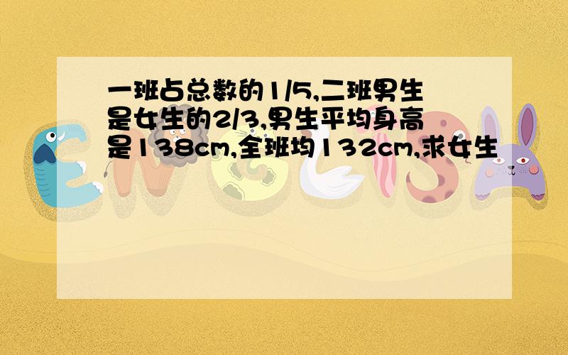 一班占总数的1/5,二班男生是女生的2/3,男生平均身高是138cm,全班均132cm,求女生